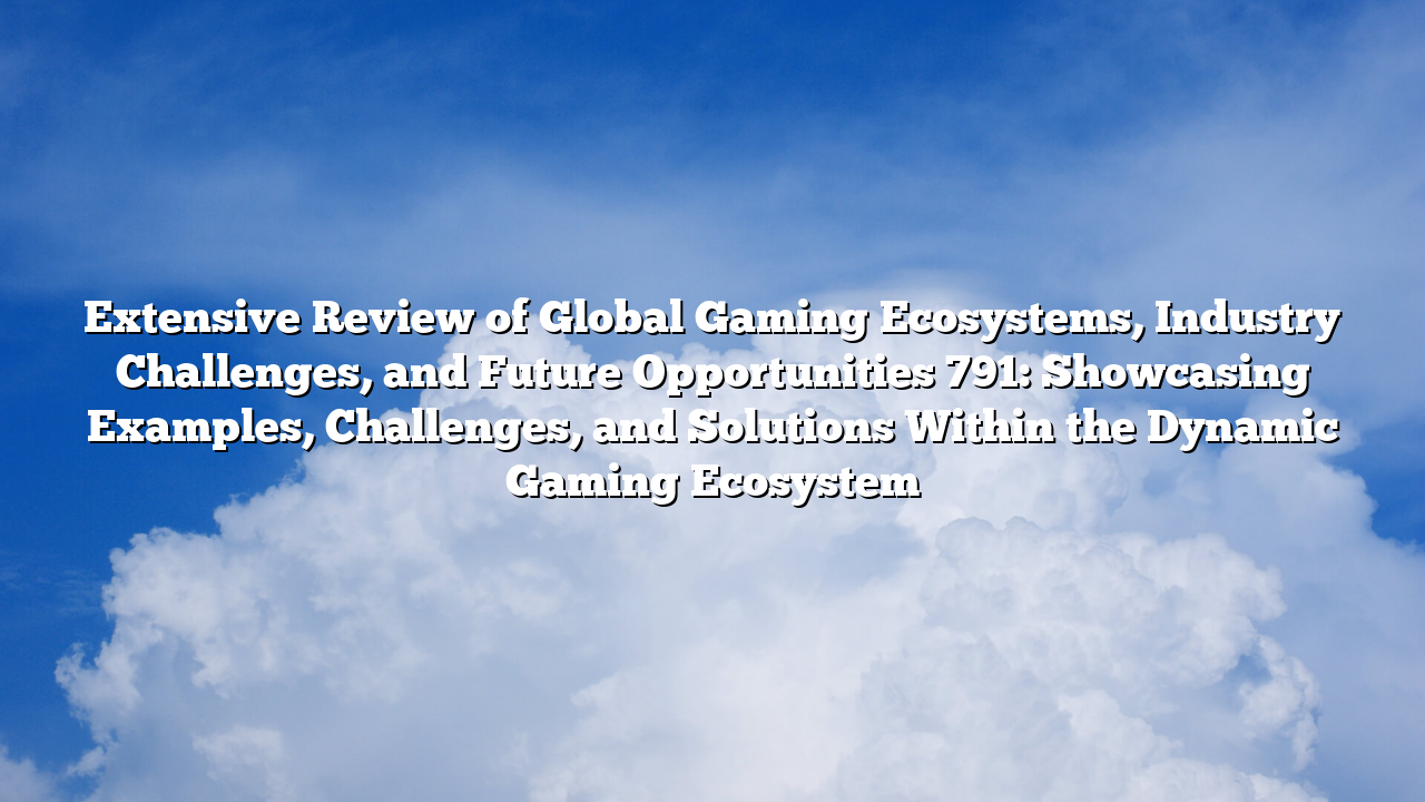 Extensive Review of Global Gaming Ecosystems, Industry Challenges, and Future Opportunities 791: Showcasing Examples, Challenges, and Solutions Within the Dynamic Gaming Ecosystem
